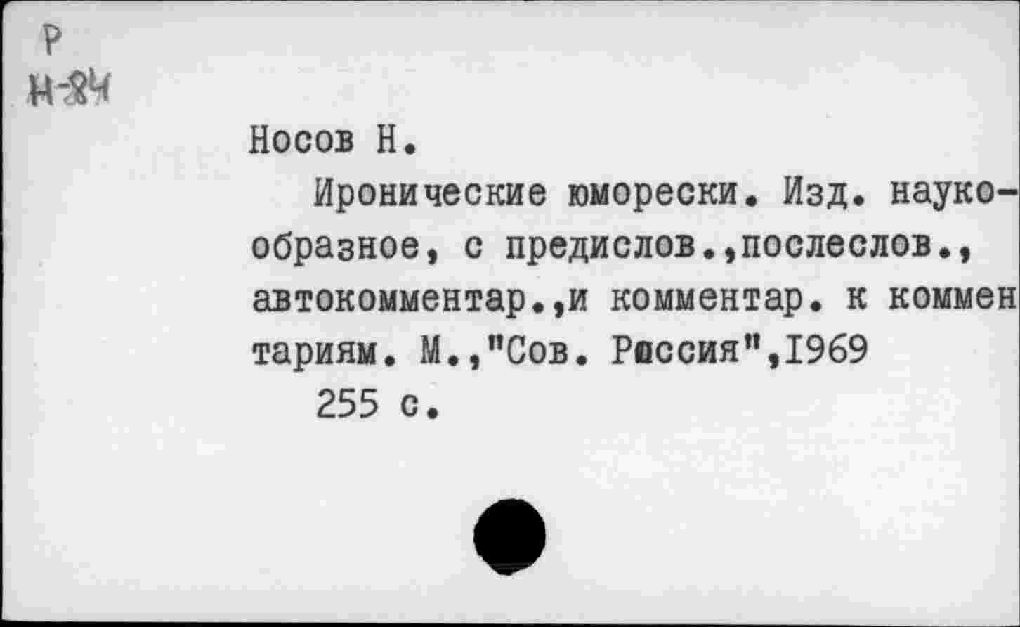 ﻿Носов Н.
Иронические юморески. Изд. наукообразное, с предислов.,послеслов., автокомментарии комментар. к коммен тариям. М.,"Сов. Россия”,1969 255 с.